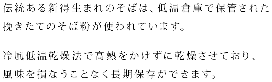 伝統ある新得生まれのそばは、低温倉庫で保管された挽きたてのそば粉が使われています。冷風低温乾燥法で高熱をかけずに乾燥させており、風味を損なうことなく長期保存ができます。