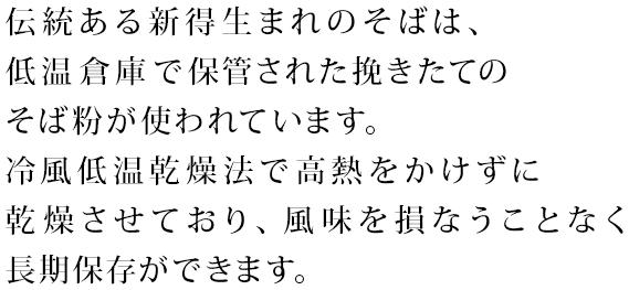 伝統ある新得生まれのそばは、低温倉庫で保管された挽きたてのそば粉が使われています。冷風低温乾燥法で高熱をかけずに乾燥させており、風味を損なうことなく長期保存ができます。