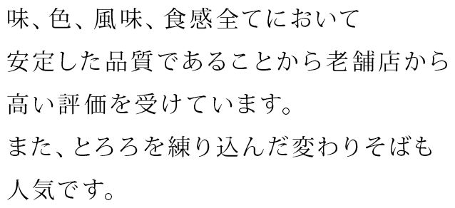 味、色、風味、食感全てにおいて安定した品質であることから老舗店から高い評価を受けています。また、とろろを練り込んだ変わりそばも人気です。